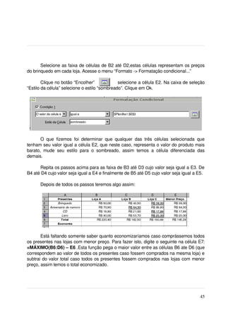 Selecione as faixa de células de B2 até D2,estas células representam os preços 
do brinquedo em cada loja. Acesse o menu “Formato ­> Formatação condicional...”

        Clique no botão “Encolher”               selecione a célula E2. Na caixa de seleção 
“Estilo da célula” selecione o estilo “sombreado”. Clique em Ok.




       O   que   fizemos   foi   determinar   que   qualquer   das   três   células   selecionada   que 
tenham seu valor igual a célula E2, que neste caso, representa o valor do produto mais 
barato,   mude   seu   estilo   para   o   sombreado,   assim   temos   a   célula   diferenciada   das 
demais.

      Repita os passos acima para as faixa de B3 até D3 cujo valor seja igual a E3. De 
B4 até D4 cujo valor seja igual a E4 e finalmente de B5 até D5 cujo valor seja igual a E5.

       Depois de todos os passos teremos algo assim:




       Está faltando somente saber quanto economizaríamos caso comprássemos todos 
os presentes nas lojas com menor preço. Para fazer isto, digite o seguinte na célula E7: 
=MÁXIMO(B6:D6) – E6 .Esta função pega o maior valor entre as células B6 ate D6 (que 
correspondem ao valor de todos os presentes caso fossem comprados na mesma loja) e 
subtrai do valor total caso todos os presentes fossem comprados nas lojas com menor 
preço, assim temos o total economizado.

 



                                                                                                    45
 