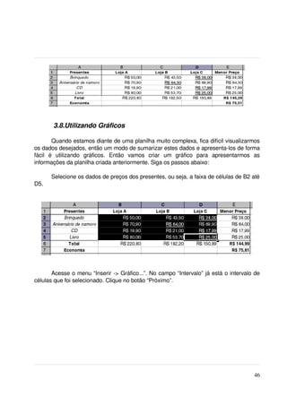  3.8.Utilizando Gráficos

         Quando estamos diante de uma planilha muito complexa, fica difícil visualizarmos 
os dados desejados, então um modo de sumarizar estes dados e apresenta­los de forma 
fácil   é   utilizando   gráficos.   Então   vamos   criar   um   gráfico   para   apresentarmos   as 
informações da planilha criada anteriormente. Siga os passos abaixo:

       Selecione os dados de preços dos presentes, ou seja, a faixa de células de B2 até 
D5.




       Acesse o menu “Inserir ­> Gráfico...”. No campo “Intervalo” já está o intervalo de 
células que foi selecionado. Clique no botão “Próximo”.




                                                                                                  46
 