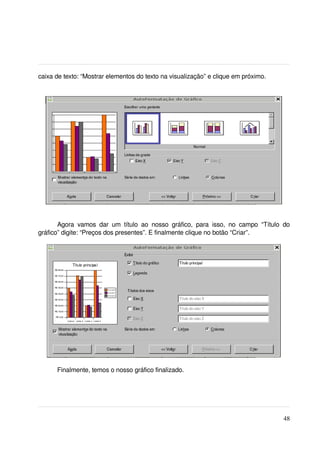 caixa de texto: “Mostrar elementos do texto na visualização” e clique em próximo.




       Agora   vamos   dar   um   título   ao   nosso   gráfico,   para   isso,   no   campo   “Título   do 
gráfico” digite: “Preços dos presentes”. E finalmente clique no botão “Criar”.




        Finalmente, temos o nosso gráfico finalizado.




                                                                                                        48
 
