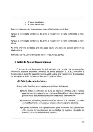 •   A soma das idades.
                  •   A soma das alturas.

Crie um gráfico simples e descreva as conclusões tiradas a partir dele.

Aplique a formatação condicional de forma a marcar com o efeito sombreado a maior 
idade.

Aplique a formatação condicional de forma a marcar com o efeito sombreado a maior 
altura.

Na linha referente as idades, crie para cada célula, uma caixa de seleção contendo as 
idades acima.

Formate a tabela, utilizando negrito, itálico, cores, fontes, bordas.


    4. Editor de Apresentações Impress


      O  Impress  é uma ferramenta de fácil utilização que permite criar apresentações 
multimídias bastante eficientes. Utilizando de efeitos especiais, 2D e 3D, animações e 
ferramentas de desenho bastante intuitivas você poderá criar rapidamente diversos tipos 
de animações e assim demonstrar diversos tipos de trabalhos.

        4.1.Principais características

       Abaixo estão descritas as principais características do Impress.

           a) Como  todos os softwares  da   suíte   de  escritório  BrOffice.Org  o  Impress  
              pode salvar e abrir documentos criados no PowerPoint® dessa forma você 
              poderá trocar documentos com quem ainda utiliza o PowerPoint®.

           b) Salve suas apresentações finalizadas em formato PDF (Portable Document 
              Format) facilmente, sem precisar utilizar nenhum programa adicional.

           c) Exporte facilmente suas apresentações para o formato  SWF (Small Web 
              File)  e dessa forma exiba suas apresentações em qualquer navegador de 
              internet que tenha o Flash Player instalado.




                                                                                           50
 