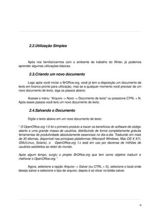  2.2.Utilização Simples



      Após   nos   familiarizarmos   com   o   ambiente   de   trabalho   do   Writer,   já   podemos 
aprender algumas utilizações básicas.

         2.3.Criando um novo documento 

       Logo após você iniciar o BrOffice.org, você já tem a disposição um documento de 
texto em branco pronto para utilização, mas se a qualquer momento você precisar de um 
novo documento de texto, siga os passos abaixo:

      Acesse o menu: “Arquivo ­> Novo ­> Documento de texto” ou pressione CTRL + N. 
Após esses passos você terá um novo documento de texto.

         2.4.Salvando o Documento

       Digite o texto abaixo em um novo documento de texto:

“ O OpenOffice.org 1.0 foi o primeiro produto a trazer os benefícios do software de código  
aberto a uma grande massa de usuários, distribuindo de forma completamente gratuita  
ferramentas de produtividade absolutamente essenciais no dia­a­dia. Traduzido em mais 
de 30 idiomas, disponível nas principais plataformas (Microsoft Windows, Mac OS X X11, 
GNU/Linux, Solaris), o     OpenOffice.org 1.x está em uso por dezenas de milhões de  
usuários satisfeitos ao redor do mundo.

Após   algum   tempo,   surgiu   o   projeto   BrOffice.org   que   tem   como   objetivo   traduzir   e  
melhorar o OpenOffice.org. ” 

      Agora, selecione a opção Arquivo ­> Salvar (ou CTRL + S), selecione o local onde 
deseja salvar e selecione o tipo de arquivo, depois é só clicar no botão salvar.




                                                                                                       6
 