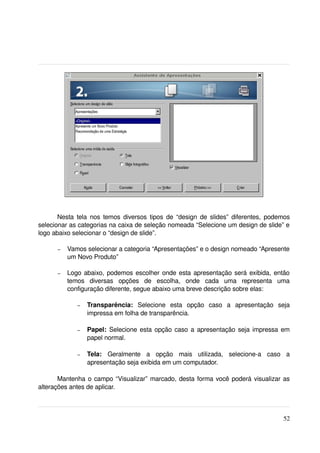 Nesta tela nos temos diversos tipos de “design de slides” diferentes, podemos 
selecionar as categorias na caixa de seleção nomeada “Selecione um design de slide” e 
logo abaixo selecionar o “design de slide”. 

      –   Vamos selecionar a categoria “Apresentações” e o design nomeado “Apresente 
          um Novo Produto”

      –   Logo abaixo, podemos escolher onde esta apresentação será exibida, então 
          temos   diversas   opções   de   escolha,   onde   cada   uma   representa   uma 
          configuração diferente, segue abaixo uma breve descrição sobre elas:

             –   Transparência:  Selecione   esta   opção   caso   a   apresentação   seja 
                 impressa em folha de transparência.

             –   Papel:  Selecione esta opção caso a apresentação seja impressa em 
                 papel normal.

             –   Tela:  Geralmente   a   opção   mais   utilizada,   selecione­a   caso   a 
                 apresentação seja exibida em um computador.

       Mantenha o campo “Visualizar” marcado, desta forma você poderá visualizar as 
alterações antes de aplicar.



                                                                                         52
 