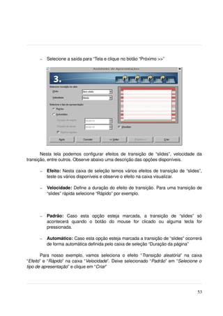 –   Selecione a saída para “Tela e clique no botão “Próximo >>”




       Nesta   tela   podemos   configurar   efeitos   de   transição   de   “slides”,   velocidade   da 
transição, entre outros. Observe abaixo uma descrição das opções disponíveis.

        –   Efeito:  Nesta caixa de seleção temos vários efeitos de transição de “slides”, 
            teste os vários disponíveis e observe o efeito na caixa visualizar.

        –   Velocidade:  Define a duração do efeito de transição. Para uma transição de 
            “slides” rápida selecione “Rápido” por exemplo.



        –   Padrão:  Caso   esta   opção   esteja   marcada,   a   transição   de   “slides”   só 
            acontecerá   quando   o   botão   do   mouse   for   clicado   ou   alguma   tecla   for 
            pressionada.

        –   Automático: Caso esta opção esteja marcada a transição de “slides” ocorrerá 
            de forma automática definida pelo caixa de seleção “Duração da página”

       Para   nosso   exemplo,   vamos   seleciona   o   efeito   “Transição   aleatória”   na   caixa 
“Efeito” e “Rápido” na caixa “Velocidade”. Deixe selecionado “Padrão” em “Selecione o 
tipo de apresentação” e clique em “Criar”




                                                                                                     53
 