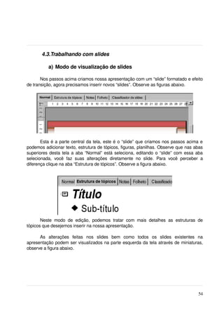  4.3.Trabalhando com slides

            a)  Modo de visualização de slides

       Nos passos acima criamos nossa apresentação com um “slide” formatado e efeito 
de transição, agora precisamos inserir novos “slides”. Observe as figuras abaixo.




       Esta é a parte central da tela, este é o “slide” que criamos nos passos acima e 
podemos adicionar texto, estrutura de tópicos, figuras, planilhas. Observe que nas abas 
superiores desta tela a aba “Normal” está seleciona, editando o “slide” com essa aba 
selecionada,   você   faz   suas   alterações   diretamente   no   slide.   Para   você   perceber   a 
diferença clique na aba “Estrutura de tópicos”. Observe a figura abaixo.




       Neste   modo   de   edição,   podemos   tratar   com   mais   detalhes   as   estruturas   de 
tópicos que desejemos inserir na nossa apresentação.

      As   alterações   feitas   nos   slides   bem   como   todos   os   slides   existentes   na 
apresentação podem ser visualizados na parte esquerda da tela através de miniaturas, 
observe a figura abaixo.




                                                                                                   54
 