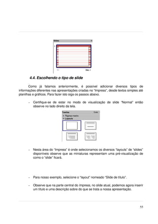  4.4. Escolhendo o tipo de slide

       Como   já   falamos   anteriormente,   é   possível   adicionar   diversos   tipos   de 
informações diferentes nas apresentações criadas no “Impress”, desde textos simples até 
planilhas e gráficos. Para fazer isto siga os passos abaixo.

       –   Certifique­se   de   estar   no   modo   de   visualização   de   slide   “Normal”   então 
           observe no lado direito da tela.




       –   Nesta área do “Impress” é onde selecionamos os diversos “layouts” de “slides” 
           disponíveis observe que as miniaturas representam uma pré­visualização de 
           como o “slide” ficará. 




       –   Para nosso exemplo, selecione o “layout” nomeado “Slide de título”.

       –   Observe que na parte central do Impress, no slide atual, podemos agora inserir 
           um título e uma descrição sobre do que se trata a nossa apresentação.




                                                                                                  55
 