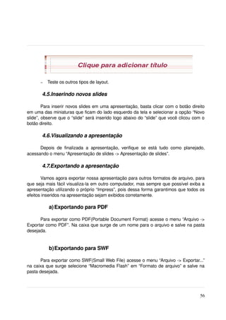 –   Teste os outros tipos de layout.

        4.5.Inserindo novos slides

        Para inserir novos slides em uma apresentação, basta clicar com o botão direito 
em uma das miniaturas que ficam do lado esquerdo da tela e selecionar a opção “Novo 
slide”, observe que o “slide” será inserido logo abaixo do “slide” que você clicou com o 
botão direito.

        4.6.Visualizando a apresentação

      Depois   de   finalizada   a   apresentação,   verifique   se   está   tudo   como   planejado, 
acessando o menu “Apresentação de slides ­> Apresentação de slides”. 

        4.7.Exportando a apresentação

       Vamos agora exportar nossa apresentação para outros formatos de arquivo, para 
que seja mais fácil visualiza­la em outro computador, mas sempre que possível exiba a 
apresentação utilizando o próprio “Impress”, pois dessa forma garantimos que todos os 
efeitos inseridos na apresentação sejam exibidos corretamente.

            a) Exportando para PDF

      Para exportar como PDF(Portable Document Format) acesse o menu “Arquivo ­> 
Exportar como PDF”. Na caixa que surge de um nome para o arquivo e salve na pasta 
desejada.


            b)Exportando para SWF

       Para exportar como SWF(Small Web File) acesse o menu “Arquivo ­> Exportar...” 
na caixa que surge selecione “Macromedia Flash” em “Formato de arquivo” e salve na 
pasta desejada. 




                                                                                                  56
 