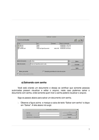  a) Salvando com senha

       Você  está  criando  um  documento  e deseja  se  certificar  que  somente  pessoas 
autorizadas   possam   visualizar   e   editar   o   arquivo,   neste   caso   podemos   salvar   o 
documento com senha, onde somente quem tiver a senha poderá visualizar o arquivo. 

       Siga os passos abaixo para salvar um documento com senha.

       –   Observe a figura acima  e marque a caixa de texto “Salvar com senha” e clique 
           em “Salvar”. A tela abaixo irá surgir.




                                                                                                  7
 