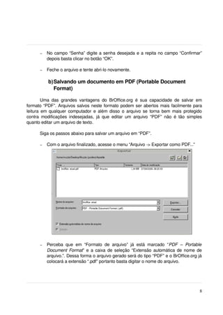 –   No campo “Senha” digite a senha desejada e a repita no campo “Confirmar” 
            depois basta clicar no botão “OK”.

        –   Feche o arquivo e tente abri­lo novamente.

             b)Salvando um documento em PDF (Portable Document 
               Format)

        Uma   das   grandes   vantagens   do   BrOffice.org   é   sua   capacidade   de   salvar   em 
formato “PDF”. Arquivos salvos neste formato podem ser abertos mais facilmente para 
leitura em qualquer computador e além disso o arquivo se torna bem mais protegido 
contra   modificações   indesejadas,   já   que   editar   um   arquivo   “PDF”   não   é   tão   simples 
quanto editar um arquivo de texto.

       Siga os passos abaixo para salvar um arquivo em “PDF”.

        –   Com o arquivo finalizado, acesse o menu “Arquivo ­> Exportar como PDF...”




        –   Perceba   que   em   “Formato   de   arquivo”   já   está   marcado   “PDF   –   Portable 
            Document Format” e a caixa de seleção “Extensão automática de nome de 
            arquivo.”. Dessa forma o arquivo gerado será do tipo “PDF” e o BrOffice.org já 
            colocará a extensão “.pdf” portanto basta digitar o nome do arquivo.




                                                                                                       8
 