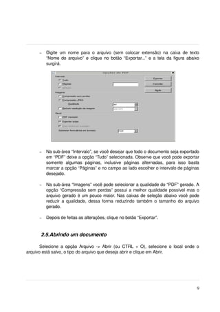 –   Digite   um   nome   para   o   arquivo   (sem   colocar   extensão)   na   caixa   de   texto 
           “Nome do arquivo” e clique no botão “Exportar...” e a tela da figura abaixo 
           surgirá.




       –   Na sub­área “Intervalo”, se você desejar que todo o documento seja exportado 
           em “PDF” deixe a opção “Tudo” selecionada. Observe que você pode exportar 
           somente   algumas   páginas,   inclusive   páginas   alternadas,   para   isso   basta 
           marcar a opção “Páginas” e no campo ao lado escolher o intervalo de páginas 
           desejado.

       –   Na sub­área “Imagens” você pode selecionar a qualidade do “PDF” gerado. A 
           opção “Compressão sem perdas” possui a melhor qualidade possível mas o 
           arquivo gerado é um pouco maior. Nas caixas de seleção abaixo você pode 
           reduzir  a qualidade, dessa forma  reduzindo  também o tamanho  do arquivo 
           gerado.

       –   Depois de feitas as alterações, clique no botão “Exportar”.
  

        2.5.Abrindo um documento

       Selecione  a   opção   Arquivo  ­>  Abrir  (ou  CTRL  + O),  selecione   o  local  onde  o 
arquivo está salvo, o tipo do arquivo que deseja abrir e clique em Abrir.




                                                                                                       9
 