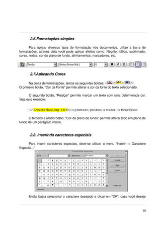  2.6.Formatações simples

       Para   aplicar   diversos   tipos   de   formatação   nos   documentos,   utilize   a   barra   de 
formatações, através dela você pode aplicar efeitos como: Negrito, itálico, sublinhado, 
cores, realce, cor do plano de fundo, alinhamentos, marcadores, etc.




         2.7.Aplicando Cores

      Na barra de formatações, temos os seguintes botões: 
O primeiro botão, “Cor da Fonte” permite alterar a cor da fonte do texto selecionado.

      O segundo botão, “Realçar” permite marcar um texto com uma determinada cor. 
Veja este exemplo:




      O terceiro e último botão, “Cor do plano de fundo” permite alterar todo um plano de 
fundo de um parágrafo inteiro.



         2.8. Inserindo caracteres especiais

      Para   inserir   caracteres  especiais,  deve­se   utilizar   o  menu  “Inserir   ­>  Caractere 
Especial...” 

 




       Então basta selecionar o caractere desejado e clicar em “OK”, caso você deseje 



                                                                                                      10
 