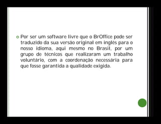  Por ser um software livre que o BrOffice pode ser
traduzido da sua versão original em inglês para o
nosso idioma, aqui mesmo no Brasil, por um
grupo de técnicos que realizaram um trabalho
voluntário, com a coordenação necessária para
que fosse garantida a qualidade exigida.
 