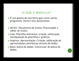O QUE É BROFFICE?
 É um pacote de escritório que reúne vários
programas. Dentre eles destacamos:
 Writer: Documento de textos: Processador e
editor de textos;
 Calc: Planilha eletrônica: criação, editoração,
manipulação de planilhas e gráficos;
 Impress: Apresentação: Criação, editoração de
apresentações eletrônicas através de slides;
 Base: banco de dados: Construtor de banco de
dados.
 