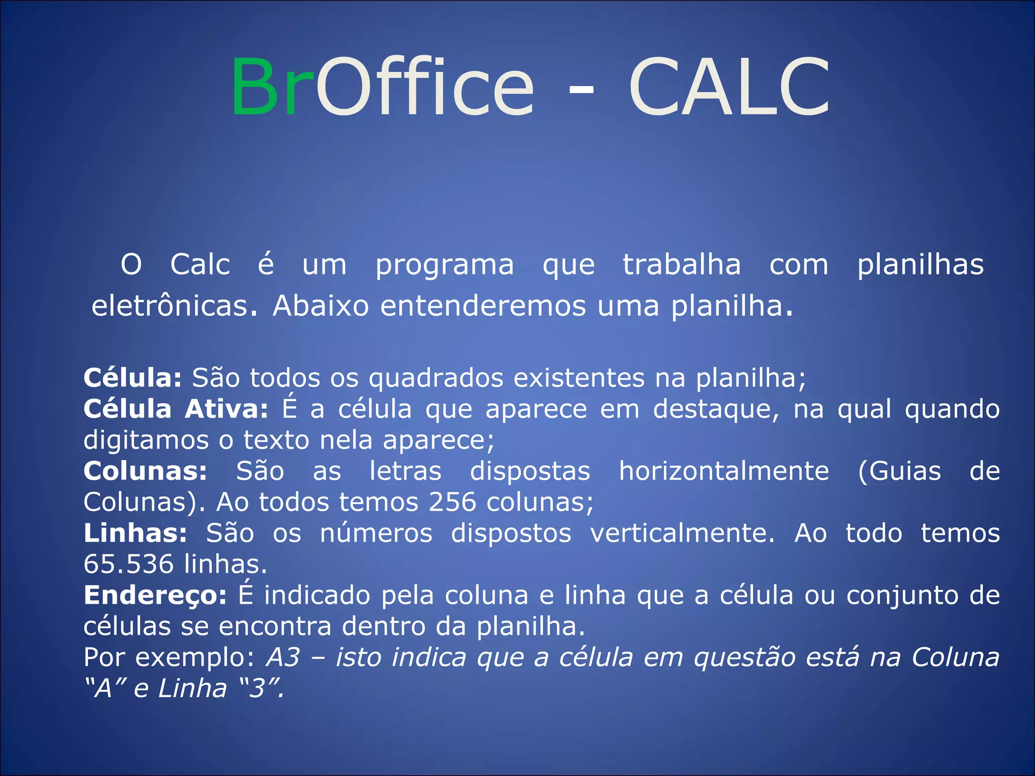 Br Office  -  CALC O Calc é um programa que trabalha com planilhas eletrônicas .  Abaixo entenderemos uma planilha . Célula:  São todos os quadrados existentes na planilha; Célula Ativa:  É a célula que aparece em destaque, na qual quando digitamos o texto nela aparece; Colunas:  São as letras dispostas horizontalmente (Guias de Colunas). Ao todos temos 256 colunas; Linhas:  São os números dispostos verticalmente. Ao todo temos 65.536 linhas. Endereço:  É indicado pela coluna e linha que a célula ou conjunto de células se encontra dentro da planilha. Por exemplo:  A3 – isto indica que a célula em questão está na Coluna “A” e Linha “3”. 