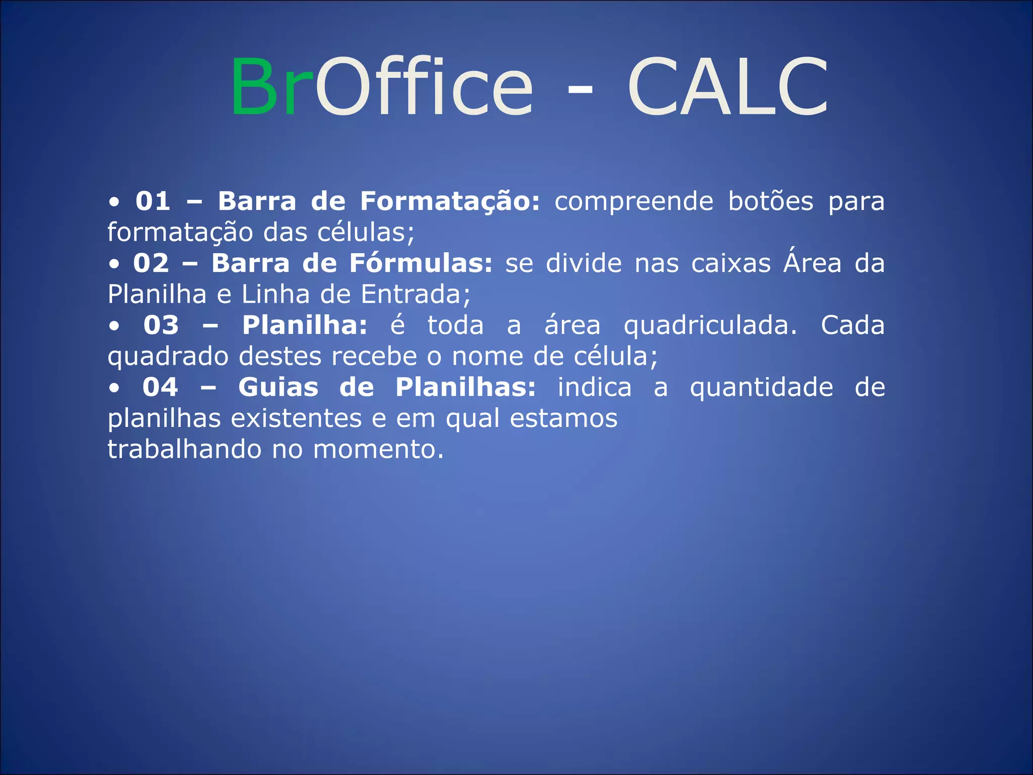 Br Office  -  CALC •  01 – Barra de Formatação:  compreende botões para formatação das células; •   02 – Barra de Fórmulas:  se divide nas caixas Área da Planilha e Linha de Entrada; •   03 – Planilha:  é toda a área quadriculada. Cada quadrado destes recebe o nome de célula; •  04 – Guias de Planilhas:  indica a quantidade de planilhas existentes e em qual estamos trabalhando no momento. 
