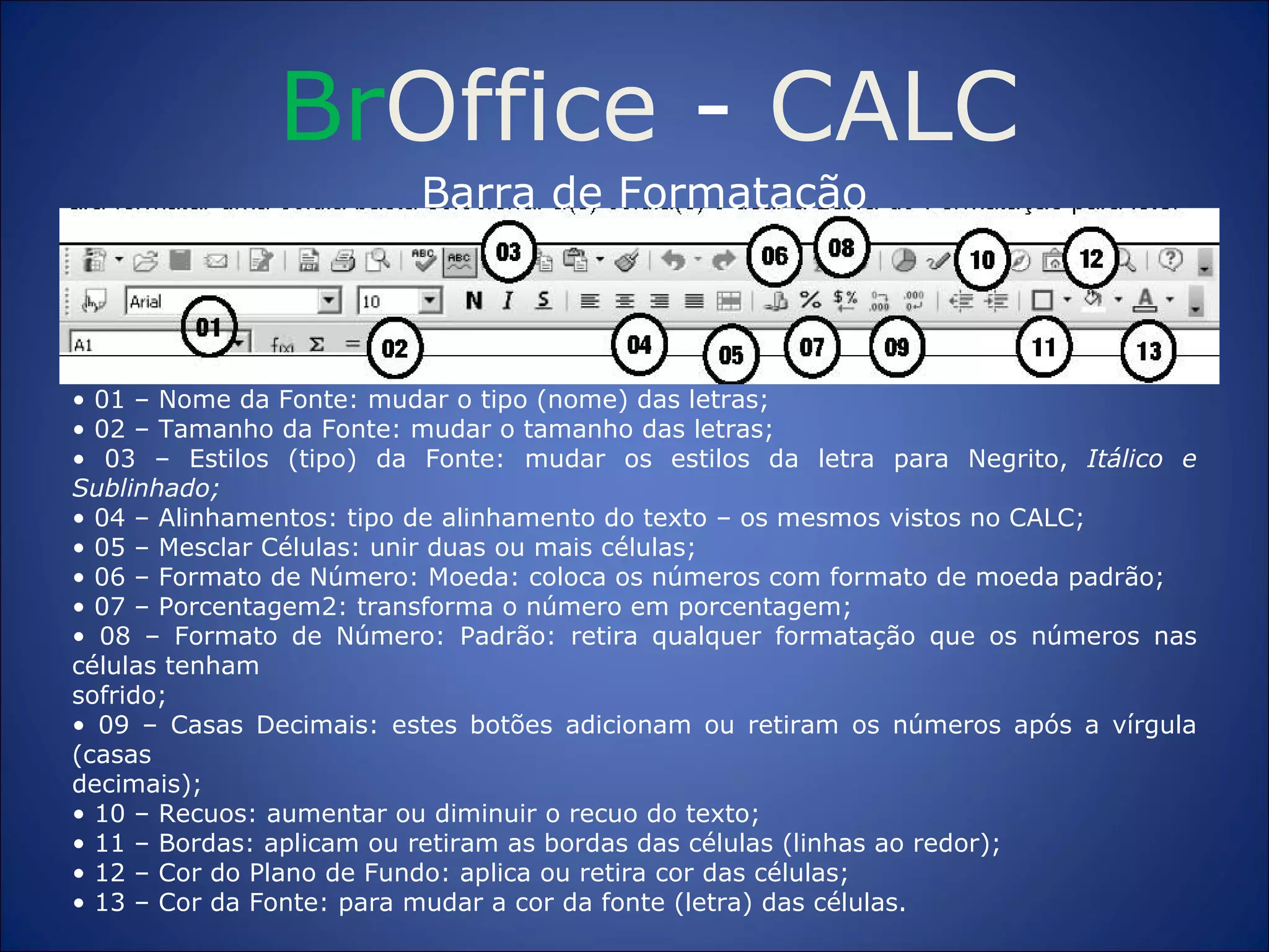 Br Office  -  CALC Barra de Formatação •  01 – Nome da Fonte: mudar o tipo (nome) das letras; •  02 – Tamanho da Fonte: mudar o tamanho das letras; •  03 – Estilos (tipo) da Fonte: mudar os estilos da letra para Negrito,  Itálico e Sublinhado; •  04 – Alinhamentos: tipo de alinhamento do texto – os mesmos vistos no CALC; •  05 – Mesclar Células: unir duas ou mais células; •  06 – Formato de Número: Moeda: coloca os números com formato de moeda padrão; •  07 – Porcentagem2: transforma o número em porcentagem; •  08 – Formato de Número: Padrão: retira qualquer formatação que os números nas células tenham sofrido; •  09 – Casas Decimais: estes botões adicionam ou retiram os números após a vírgula (casas decimais); •  10 – Recuos: aumentar ou diminuir o recuo do texto; •  11 – Bordas: aplicam ou retiram as bordas das células (linhas ao redor); •  12 – Cor do Plano de Fundo: aplica ou retira cor das células; •  13 – Cor da Fonte: para mudar a cor da fonte (letra) das células. 