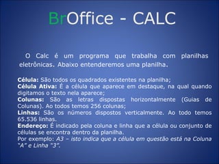 Br Office  -  CALC O Calc é um programa que trabalha com planilhas eletrônicas .  Abaixo entenderemos uma planilha . Célula:  São todos os quadrados existentes na planilha; Célula Ativa:  É a célula que aparece em destaque, na qual quando digitamos o texto nela aparece; Colunas:  São as letras dispostas horizontalmente (Guias de Colunas). Ao todos temos 256 colunas; Linhas:  São os números dispostos verticalmente. Ao todo temos 65.536 linhas. Endereço:  É indicado pela coluna e linha que a célula ou conjunto de células se encontra dentro da planilha. Por exemplo:  A3 – isto indica que a célula em questão está na Coluna “A” e Linha “3”. 