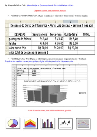 2- Abra o BrOffice Calc: Menu Iniciar > Ferramentas de Produtividades > Calc:

                                  Digite os dados das planilhas abaixo.

   •   Planilha 1: FORMATO MOEDA (Digite os dados e dê o resultado final. Insira o formato moeda).




  • Planilha 2: GRÁFICO (Digite as informações, selecione os dados, clique em Inserir > Gráfico).
Escolha um modelo para o seu gráfico, digite o título principal e clique em criar.




                           Com os dados acima, crie outros modelos de gráficos.
 