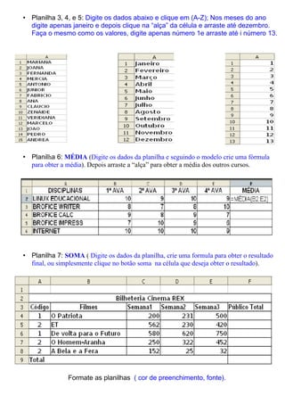 • Planilha 3, 4, e 5: Digite os dados abaixo e clique em (A-Z); Nos meses do ano
  digite apenas janeiro e depois clique na “alça” da célula e arraste até dezembro.
  Faça o mesmo como os valores, digite apenas número 1e arraste até i número 13.




• Planilha 6: MÉDIA (Digite os dados da planilha e seguindo o modelo crie uma fórmula
  para obter a média). Depois arraste a “alça” para obter a média dos outros cursos.




• Planilha 7: SOMA ( Digite os dados da planilha, crie uma formula para obter o resultado
  final, ou simplesmente clique no botão soma na célula que deseja obter o resultado).




                Formate as planilhas ( cor de preenchimento, fonte).
 