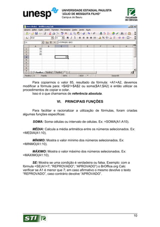 Para copiarmos o valor 85, resultado da fórmula: =A1+A2, devemos
modificar a fórmula para: =$A$1+$A$2 ou soma($A1;$A2) e então utilizar os
procedimentos de copiar e colar.
       Isso é o que chamamos de referência absoluta.

                       VI.   PRINCIPAIS FUNÇÕES

     Para facilitar e racionalizar a utilização de fórmulas, foram criadas
algumas funções específicas:

      SOMA: Soma células ou intervalo de células. Ex: =SOMA(A1:A10).

     MÉDIA: Calcula a média aritmética entre os números selecionados. Ex:
=MEDIA(A1:10).

     MÍNIMO: Mostra o valor mínimo dos números selecionados. Ex:
=MINMO(A1:10).

     MÁXIMO: Mostra o valor máximo dos números selecionados. Ex:
=MAXIMO(A1:10).

        SE: Mostra se uma condição é verdadeira ou falsa. Exemplo: com a
fórmula =SE(A1<7; “REPROVADO”; “APROVADO”) o BrOffice.org Calc
verificar se A1 é menor que 7; em caso afirmativo o mesmo devolve o texto
“REPROVADO”, caso contrário devolve “APROVADO”.




                                                                            10
 