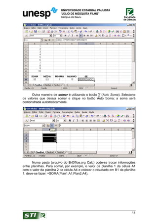 Outra maneira de somar é utilizando o botão ∑ (Auto Soma). Selecione
os valores que deseja somar e clique no botão Auto Soma; a soma será
demonstrada automaticamente.




      Numa pasta (arquivo do BrOffice.org Calc) pode-se trocar informações
entre planilhas. Para somar, por exemplo, o valor da planilha 1 da célula A1
com o valor da planilha 2 da célula A4 e colocar o resultado em B1 da planilha
1, deve-se fazer: =SOMA(Plan1.A1;Plan2.A4).




                                                                           11
 