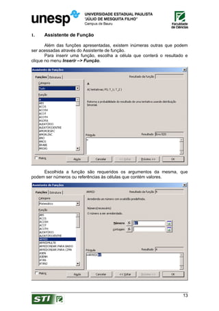 1.    Assistente de Função

       Além das funções apresentadas, existem inúmeras outras que podem
ser acessadas através do Assistente de função.
       Para inserir uma função, escolha a célula que conterá o resultado e
clique no menu Inserir –> Função.




     Escolhida a função são requeridos os argumentos da mesma, que
podem ser números ou referências às células que contém valores.




                                                                       13
 