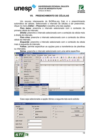 VII.   PREENCHIMENTO DE CÉLULAS

        Um recurso interessante do BrOffice.org Calc é o preenchimento
automático de células. Selecionado o intervalo de células a ser preenchido,
clique no menu Editar – Preencher e escolha uma das opções:
        Para baixo: preenche o intervalo selecionado com o conteúdo da
primeira célula do intervalo.
        Direita: preenche o intervalo selecionado com o conteúdo da célula mais
à direita do intervalo.
        Para cima: preenche o intervalo selecionado com o conteúdo da última
célula do intervalo.
        Esquerda: preenche o intervalo selecionado com o conteúdo da célula
mais à esquerda do intervalo.
        Folhas: permite especificar as opções para a transferência de planilhas
ou intervalos.
        Séries: preenche o intervalo selecionado com uma série específica.




      Caso seja selecionada a opção Séries a seguinte tela será exibida:




                                                                            14
 