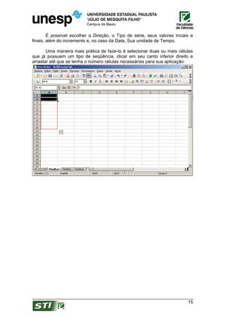 É possível escolher a Direção, o Tipo de série, seus valores inciais e
finais, além do incremento e, no caso da Data, Sua unidade de Tempo.

       Uma maneira mais prática de faze-lo é selecionar duas ou mais células
que já possuem um tipo de seqüência, clicar em seu canto inferior direito e
arrastar até que se tenha o número células necessárias para sua aplicação:




                                                                           15
 