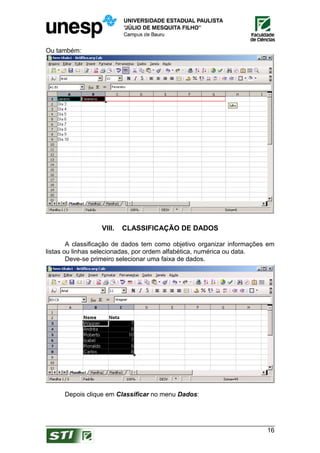 Ou também:




                  VIII.   CLASSIFICAÇÃO DE DADOS

        A classificação de dados tem como objetivo organizar informações em
listas ou linhas selecionadas, por ordem alfabética, numérica ou data.
        Deve-se primeiro selecionar uma faixa de dados.




      Depois clique em Classificar no menu Dados:




                                                                        16
 