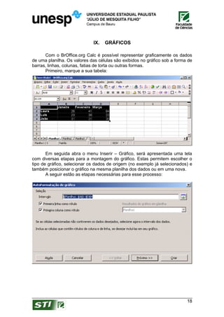 IX.   GRÁFICOS

      Com o BrOffice.org Calc é possível representar graficamente os dados
de uma planilha. Os valores das células são exibidos no gráfico sob a forma de
barras, linhas, colunas, fatias de torta ou outras formas.
      Primeiro, marque a sua tabela:




       Em seguida abra o menu Inserir – Gráfico, será apresentada uma tela
com diversas etapas para a montagem do gráfico. Estas permitem escolher o
tipo de gráfico, selecionar os dados de origem (no exemplo já selecionados) e
também posicionar o gráfico na mesma planilha dos dados ou em uma nova.
       A seguir estão as etapas necessárias para esse processo:




                                                                           18
 