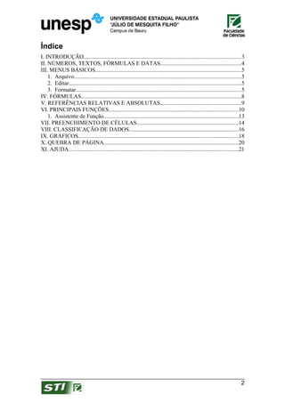 Índice
I. INTRODUÇÃO.............................................................................................................3
II. NÚMEROS, TEXTOS, FÓRMULAS E DATAS........................................................4
III. MENUS BÁSICOS.....................................................................................................5
    1. Arquivo....................................................................................................................5
    2. Editar........................................................................................................................5
    3. Formatar...................................................................................................................5
IV. FÓRMULAS...............................................................................................................8
V. REFERÊNCIAS RELATIVAS E ABSOLUTAS........................................................9
VI. PRINCIPAIS FUNÇÕES..........................................................................................10
    1. Assistente de Função..............................................................................................13
VII. PREENCHIMENTO DE CÉLULAS.......................................................................14
VIII. CLASSIFICAÇÃO DE DADOS............................................................................16
IX. GRÁFICOS...............................................................................................................18
X. QUEBRA DE PÁGINA.............................................................................................20
XI. AJUDA......................................................................................................................21




                                                                                                                                   2
 