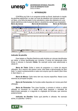 I.   INTRODUÇÃO

       O BrOffice.org Calc é um programa similar ao Excel, destinado à criação
de planilhas eletrônicas, ou seja, ao invés de trabalhar com números usando
um lápis, uma folha de papel e uma calculadora, estes são digitados em uma
tabela eletrônica onde é possível alterar e atualizá-los sempre que necessário.
Barra de menus                Barra de ferramentas           Barra de fórmulas




Indicador de planilha

       Essa tabela ou Planilha Eletrônica está dividida em colunas identificadas
por letras, e linhas identificadas por números. O ponto de intersecção entre
linhas e colunas é chamado Célula. No exemplo acima está selecionada a
célula A1.

        Barra de Título: Exibe o nome do programa e o nome do arquivo
utilizados. Se o arquivo não possuir nome, será dada a denominação de Sem
título 1 e assim sucessivamente a cada novo arquivo que for aberto (Sem título
2, Sem título 3, ...).

     Barra de Menus: Cada menu tem seu recurso específico. Nesse curso
veremos as principais funções.

        Barra de Ferramentas: As funções estão dispostas em ícones para fácil
utilização.

        Barra de Fórmulas: Tem duas funções, a primeira é indicar a célula
utilizada no momento ou a célula onde deve aparecer o resultado de
determinada operação; e a segunda é a digitação de fórmulas, que veremos
posteriormente.

      Indicador de Planilha: Exibe qual planilha é utilizada. No exemplo
acima, é a planilha 1 (Plan1).



                                                                              3
 