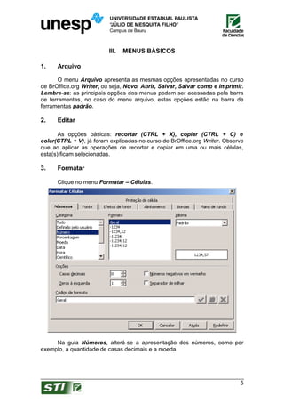 III.   MENUS BÁSICOS

1.    Arquivo

       O menu Arquivo apresenta as mesmas opções apresentadas no curso
de BrOffice.org Writer, ou seja, Novo, Abrir, Salvar, Salvar como e Imprimir.
Lembre-se: as principais opções dos menus podem ser acessadas pela barra
de ferramentas, no caso do menu arquivo, estas opções estão na barra de
ferramentas padrão.

2.    Editar

       As opções básicas: recortar (CTRL + X), copiar (CTRL + C) e
colar(CTRL + V), já foram explicadas no curso de BrOffice.org Writer. Observe
que ao aplicar as operações de recortar e copiar em uma ou mais células,
esta(s) ficam selecionadas.

3.    Formatar

      Clique no menu Formatar – Células.




     Na guia Números, alterá-se a apresentação dos números, como por
exemplo, a quantidade de casas decimais e a moeda.




                                                                           5
 