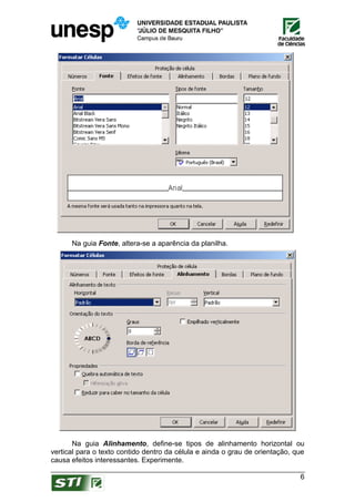 Na guia Fonte, altera-se a aparência da planilha.




       Na guia Alinhamento, define-se tipos de alinhamento horizontal ou
vertical para o texto contido dentro da célula e ainda o grau de orientação, que
causa efeitos interessantes. Experimente.

                                                                              6
 