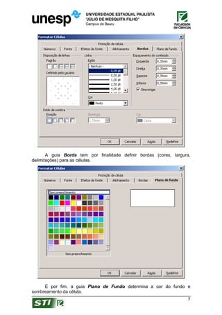 A guia Borda tem por finalidade definir bordas (cores, largura,
delimitações) para as células.




     E por fim, a guia Plano de Fundo determina a cor do fundo e
sombreamento da célula.
                                                                    7
 