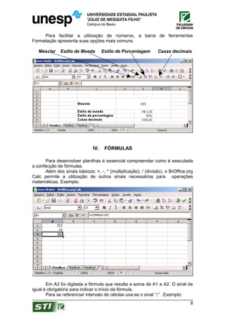 Para facilitar a utilização de números, a barra de ferramentas
Formatação apresenta suas opções mais comuns.

   Mesclar    Estilo de Moeda        Estilo de Porcentagem      Casas decimais




                               IV.    FÓRMULAS

      Para desenvolver planilhas é essencial compreender como é executada
a confecção de fórmulas.
      Além dos sinais básicos: +, -, * (multiplicação), / (divisão), o BrOffice.org
Calc permite a utilização de outros sinais necessários para operações
matemáticas. Exemplo:




       Em A3 foi digitada a fórmula que resulta a soma de A1 e A2. O sinal de
igual é obrigatório para indicar o início da fórmula.
       Para se referenciar intervalo de células usa-se o sinal “:” . Exemplo:
                                                                                 8
 