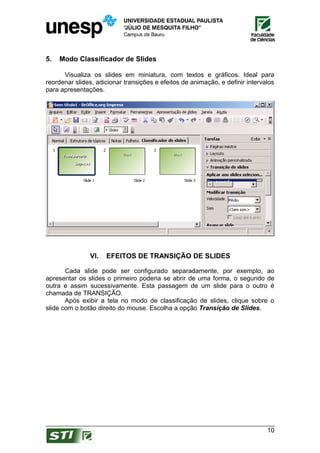 5.   Modo Classificador de Slides

      Visualiza os slides em miniatura, com textos e gráficos. Ideal para
reordenar slides, adicionar transições e efeitos de animação, e definir intervalos
para apresentações.




               VI.   EFEITOS DE TRANSIÇÃO DE SLIDES

       Cada slide pode ser configurado separadamente, por exemplo, ao
apresentar os slides o primeiro poderia se abrir de uma forma, o segundo de
outra e assim sucessivamente. Esta passagem de um slide para o outro é
chamada de TRANSIÇÃO.
       Após exibir a tela no modo de classificação de slides, clique sobre o
slide com o botão direito do mouse. Escolha a opção Transição de Slides.




                                                                               10
 