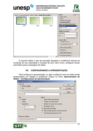 É possível definir o tipo de transição desejado e modificá-lo através da
mudança de sua velocidade e inclusão de som, bem como, configurar tempo
automático para a passagem de slides.

              VII.   CONFIGURANDO A APRESENTAÇÃO

      Para configurar a apresentação, ou seja, configurar como os slides serão
apresentados em relação à seqüência. Clique no menu Apresentação de
Slides – Configurações da Apresentação.




                                                                           11
 