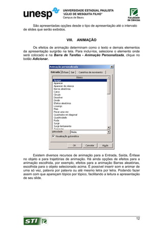 São apresentadas opções desde o tipo de apresentação até o intervalo
de slides que serão exibidos.


                             VIII.   ANIMAÇÃO

      Os efeitos de animação determinam como o texto e demais elementos
da apresentação surgirão na tela. Para incluí-los, selecione o elemento onde
será colocado e na Barra de Tarefas - Animação Personalizada, clique no
botão Adicionar.




      Existem diversos recursos de animação para a Entrada, Saída, Ênfase
no objeto e para trajetórias de animação. Há ainda opções de efeitos para a
animação escolhida, por exemplo, efeitos para a animação Barras aleatórias,
escolhida para o objeto selecionado acima. É possível inserir som e animar de
uma só vez, palavra por palavra ou até mesmo letra por letra. Podendo fazer
assim com que apareçam tópico por tópico, facilitando a leitura e apresentação
de seu slide.




                                                                           12
 