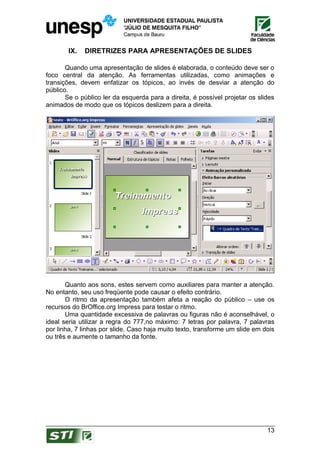 IX.   DIRETRIZES PARA APRESENTAÇÕES DE SLIDES

       Quando uma apresentação de slides é elaborada, o conteúdo deve ser o
foco central da atenção. As ferramentas utilizadas, como animações e
transições, devem enfatizar os tópicos, ao invés de desviar a atenção do
público.
       Se o público ler da esquerda para a direita, é possível projetar os slides
animados de modo que os tópicos deslizem para a direita.




       Quanto aos sons, estes servem como auxiliares para manter a atenção.
No entanto, seu uso freqüente pode causar o efeito contrário.
       O ritmo da apresentação também afeta a reação do público – use os
recursos do BrOffice.org Impress para testar o ritmo.
       Uma quantidade excessiva de palavras ou figuras não é aconselhável, o
ideal seria utilizar a regra do 777,no máximo: 7 letras por palavra, 7 palavras
por linha, 7 linhas por slide. Caso haja muito texto, transforme um slide em dois
ou três e aumente o tamanho da fonte.




                                                                              13
 