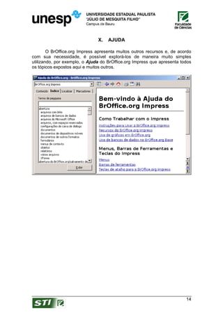 X.   AJUDA

        O BrOffice.org Impress apresenta muitos outros recursos e, de acordo
com sua necessidade, é possível explorá-los de maneira muito simples
utilizando, por exemplo, o Ajuda do BrOffice.org Impress que apresenta todos
os tópicos expostos aqui e muitos outros.




                                                                         14
 