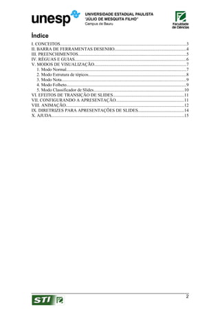 Índice
I. CONCEITOS.................................................................................................................3
II. BARRA DE FERRAMENTAS DESENHO................................................................4
III. PREENCHIMENTOS.................................................................................................5
IV. RÉGUAS E GUIAS....................................................................................................6
V. MODOS DE VISUALIZAÇÃO...................................................................................7
    1. Modo Normal............................................................................................................7
    2. Modo Estrutura de tópicos........................................................................................8
    3. Modo Nota................................................................................................................9
    4. Modo Folheto............................................................................................................9
    5. Modo Classificador de Slides.................................................................................10
VI. EFEITOS DE TRANSIÇÃO DE SLIDES................................................................11
VII. CONFIGURANDO A APRESENTAÇÃO.............................................................11
VIII. ANIMAÇÃO..........................................................................................................12
IX. DIRETRIZES PARA APRESENTAÇÕES DE SLIDES.........................................14
X. AJUDA.......................................................................................................................15




                                                                                                                              2
 