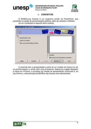 I.   CONCEITOS

       O BrOffice.org Impress é um programa similar ao PowerPoint, que
possibilita a criação de apresentações gráficas, além de cartazes e folhetos.
       Ao ser inicializado a seguinte tela é exibida:




       É possível criar a apresentação a partir de um modelo em branco ou de
um pré-formatado, e, ainda, abrir uma já existente. Selecione a opção desejada
e clique em Próximo, o processo de criação da apresentação continuará e, ao
seu término, a tela principal do BrOffice.org Impress será apresentada:




                                                                            3
 