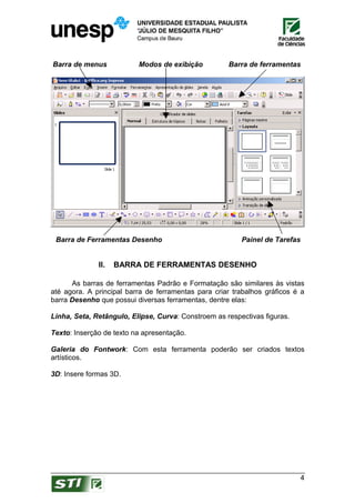 Barra de menus            Modos de exibição           Barra de ferramentas




 Barra de Ferramentas Desenho                            Painel de Tarefas


              II.   BARRA DE FERRAMENTAS DESENHO

      As barras de ferramentas Padrão e Formatação são similares às vistas
até agora. A principal barra de ferramentas para criar trabalhos gráficos é a
barra Desenho que possui diversas ferramentas, dentre elas:

Linha, Seta, Retângulo, Elipse, Curva: Constroem as respectivas figuras.

Texto: Inserção de texto na apresentação.

Galeria do Fontwork: Com esta ferramenta poderão ser criados textos
artísticos.

3D: Insere formas 3D.




                                                                             4
 
