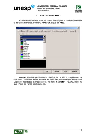 III.   PREENCHIMENTOS

       Como já mencionado, após ter construído a figura, é possível preenchê-
la de várias maneiras. No menu Formatar, clique em Área.




       As diversas abas possibilitam a modificação de vários componentes de
sua figura, utilizando desde misturas de cores até preenchimento texturizado.
Depois de realizadas as modificações, no menu Formatar – Página, clique na
guia Plano de Fundo e selecione-as.




                                                                           5
 