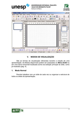 V.   MODOS DE VISUALIZAÇÃO

      São as formas de visualização oferecidas durante a criação de uma
apresentação. Os Modos disponíveis podem ser acessados no Menu Exibir ou
em uma barra horizontal localizada acima da exibição principal do slide, como
já mostrado (pág. 4).

1.   Modo Normal

      Permite trabalhar com um slide de cada vez ou organizar a estrutura de
todos os slides da apresentação.




                                                                           7
 