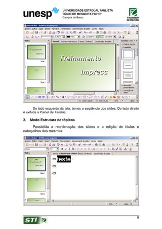 Do lado esquerdo da tela, temos a seqüência dos slides. Do lado direito
é exibida a Painel de Tarefas.

2.   Modo Estrutura de tópicos
     Possibilita a reordenação dos slides e a edição de títulos e
cabeçalhos dos mesmos.




                                                                            8
 