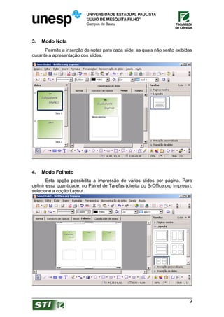 3.   Modo Nota
      Permite a inserção de notas para cada slide, as quais não serão exibidas
durante a apresentação dos slides.




4.   Modo Folheto
        Esta opção possibilita a impressão de vários slides por página. Para
definir essa quantidade, no Painel de Tarefas (direita do BrOffice.org Impress),
selecione a opção Layout.




                                                                              9
 