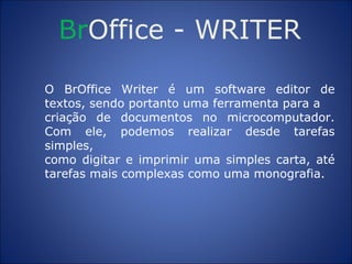 Br Office  -  WRITER O BrOffice Writer é um software editor de textos, sendo portanto uma ferramenta para a criação de documentos no microcomputador. Com ele, podemos realizar desde tarefas simples, como digitar e imprimir uma simples carta, até tarefas mais complexas como uma monografia. 