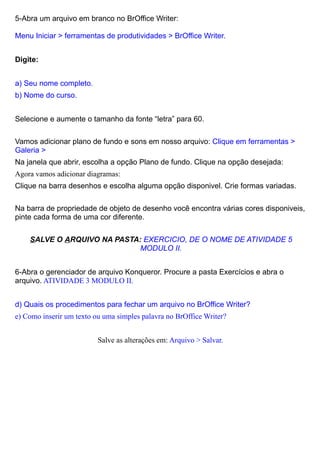 5-Abra um arquivo em branco no BrOffice Writer:

Menu Iniciar > ferramentas de produtividades > BrOffice Writer.


Digite:


a) Seu nome completo.
b) Nome do curso.


Selecione e aumente o tamanho da fonte “letra” para 60.

Vamos adicionar plano de fundo e sons em nosso arquivo: Clique em ferramentas >
Galeria >
Na janela que abrir, escolha a opção Plano de fundo. Clique na opção desejada:
Agora vamos adicionar diagramas:
Clique na barra desenhos e escolha alguma opção disponivel. Crie formas variadas.

Na barra de propriedade de objeto de desenho você encontra várias cores disponiveis,
pinte cada forma de uma cor diferente.

    SALVE O ARQUIVO NA PASTA: EXERCICIO, DE O NOME DE ATIVIDADE 5
                             MODULO II.


6-Abra o gerenciador de arquivo Konqueror. Procure a pasta Exercícios e abra o
arquivo. ATIVIDADE 3 MODULO II.


d) Quais os procedimentos para fechar um arquivo no BrOffice Writer?
e) Como inserir um texto ou uma simples palavra no BrOffice Writer?


                          Salve as alterações em: Arquivo > Salvar.
 