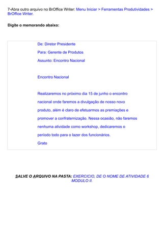 7-Abra outro arquivo no BrOffice Writer: Menu Iniciar > Ferramentas Produtividades >
BrOffice Writer.

Digite o memorando abaixo:



                 De: Diretor Presidente

                 Para: Gerente de Produtos

                 Assunto: Encontro Nacional



                 Encontro Nacional



                 Realizaremos no próximo dia 15 de junho o encontro

                 nacional onde faremos a divulgação de nosso novo

                 produto, além é claro de efetuarmos as premiações e

                 promover a confraternização. Nessa ocasião, não faremos

                 nenhuma atividade como workshop, dedicaremos o

                 período todo para o lazer dos funcionários.

                 Grato




    SALVE O ARQUIVO NA PASTA: EXERCICIO, DE O NOME DE ATIVIDADE 6
                             MODULO II.
 